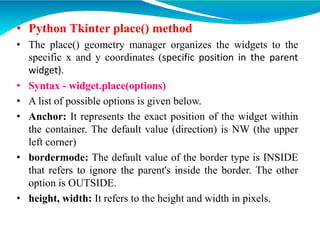• Python Tkinter place() method
• The place() geometry manager organizes the widgets to the
specific x and y coordinates (specific position in the parent
widget).
• Syntax - widget.place(options)
• A list of possible options is given below.
• Anchor: It represents the exact position of the widget within
the container. The default value (direction) is NW (the upper
left corner)
• bordermode: The default value of the border type is INSIDE
that refers to ignore the parent's inside the border. The other
option is OUTSIDE.
• height, width: It refers to the height and width in pixels.
 