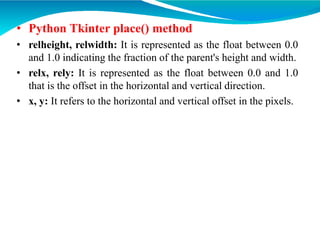 • Python Tkinter place() method
• relheight, relwidth: It is represented as the float between 0.0
and 1.0 indicating the fraction of the parent's height and width.
• relx, rely: It is represented as the float between 0.0 and 1.0
that is the offset in the horizontal and vertical direction.
• x, y: It refers to the horizontal and vertical offset in the pixels.
 