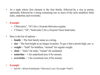 • As a tuple whose first element is the font family, followed by a size in points,
optionally followed by a string containing one or more of the style modifiers bold,
italic, underline and overstrike.
• Example
– ("Helvetica", "16") for a 16-point Helvetica regular.
– ("Times", "24", "bold italic") for a 24-point Times bold italic.
• Here is the list of options −
– family − The font family name as a string.
– size − The font height as an integer in points. To get a font n pixels high, use -n.
– weight − "bold" for boldface, "normal" for regular weight.
– slant − "italic" for italic, "roman" for unslanted.
– underline − 1 for underlined text, 0 for normal.
– overstrike − 1 for overstruck text, 0 for normal.
• Example
– helv36 = tkFont.Font(family="Helvetica",size=36,weight="bold")
 