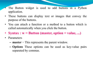 • The Button widget is used to add buttons in a Python
application.
• These buttons can display text or images that convey the
purpose of the buttons.
• You can attach a function or a method to a button which is
called automatically when you click the button.
• Syntax : w = Button (master, option = value, ...)
• Parameters
– master − This represents the parent window.
– Options These options can be used as key-value pairs
separated by commas.
 