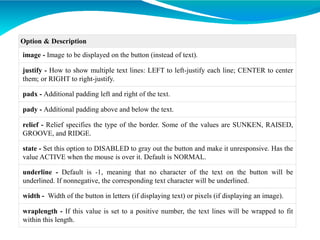 Option & Description
image - Image to be displayed on the button (instead of text).
justify - How to show multiple text lines: LEFT to left-justify each line; CENTER to center
them; or RIGHT to right-justify.
padx - Additional padding left and right of the text.
pady - Additional padding above and below the text.
relief - Relief specifies the type of the border. Some of the values are SUNKEN, RAISED,
GROOVE, and RIDGE.
state - Set this option to DISABLED to gray out the button and make it unresponsive. Has the
value ACTIVE when the mouse is over it. Default is NORMAL.
underline - Default is -1, meaning that no character of the text on the button will be
underlined. If nonnegative, the corresponding text character will be underlined.
width - Width of the button in letters (if displaying text) or pixels (if displaying an image).
wraplength - If this value is set to a positive number, the text lines will be wrapped to fit
within this length.
 