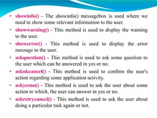 • showinfo() - The showinfo() messagebox is used where we
need to show some relevant information to the user.
• showwarning() - This method is used to display the warning
to the user.
• showerror() - This method is used to display the error
message to the user.
• askquestion() - This method is used to ask some question to
the user which can be answered in yes or no.
• askokcancel() - This method is used to confirm the user's
action regarding some application activity.
• askyesno() - This method is used to ask the user about some
action to which, the user can answer in yes or no.
• askretrycancel() - This method is used to ask the user about
doing a particular task again or not.
 