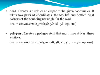 • oval . Creates a circle or an ellipse at the given coordinates. It
takes two pairs of coordinates; the top left and bottom right
corners of the bounding rectangle for the oval.
oval = canvas.create_oval(x0, y0, x1, y1, options)
• polygon . Creates a polygon item that must have at least three
vertices.
oval = canvas.create_polygon(x0, y0, x1, y1,...xn, yn, options)
 