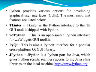 • Python provides various options for developing
graphical user interfaces (GUIs). The most important
features are listed below.
• Tkinter − Tkinter is the Python interface to the Tk
GUI toolkit shipped with Python.
• wxPython − This is an open-source Python interface
for wxWidgets GUI toolkit.
• PyQt −This is also a Python interface for a popular
cross-platform Qt GUI library.
• JPython − JPython is a Python port for Java, which
gives Python scripts seamless access to the Java class
libraries on the local machine http://www.jython.org.
 