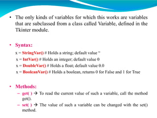 • The only kinds of variables for which this works are variables
that are subclassed from a class called Variable, defined in the
Tkinter module.
• Syntax:
x = StringVar() # Holds a string; default value “
x = IntVar() # Holds an integer; default value 0
x = DoubleVar() # Holds a float; default value 0.0
x = BooleanVar() # Holds a boolean, returns 0 for False and 1 for True
• Methods:
– get( )  To read the current value of such a variable, call the method
get().
– set( )  The value of such a variable can be changed with the set()
method.
 