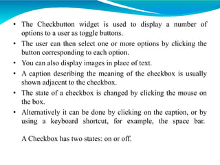 • The Checkbutton widget is used to display a number of
options to a user as toggle buttons.
• The user can then select one or more options by clicking the
button corresponding to each option.
• You can also display images in place of text.
• A caption describing the meaning of the checkbox is usually
shown adjacent to the checkbox.
• The state of a checkbox is changed by clicking the mouse on
the box.
• Alternatively it can be done by clicking on the caption, or by
using a keyboard shortcut, for example, the space bar.
A Checkbox has two states: on or off.
 