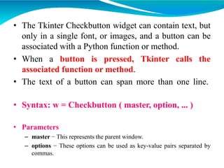 • The Tkinter Checkbutton widget can contain text, but
only in a single font, or images, and a button can be
associated with a Python function or method.
• When a button is pressed, Tkinter calls the
associated function or method.
• The text of a button can span more than one line.
• Syntax: w = Checkbutton ( master, option, ... )
• Parameters
– master − This represents the parent window.
– options − These options can be used as key-value pairs separated by
commas.
 
