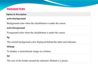 Option & Description
activebackground
Background color when the checkbutton is under the cursor.
activeforeground
Foreground color when the checkbutton is under the cursor.
bg
The normal background color displayed behind the label and indicator.
bitmap
To display a monochrome image on a button.
bd
The size of the border around the indicator. Default is 2 pixels.
PARAMETERS
 