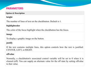 Option & Description
height
The number of lines of text on the checkbutton. Default is 1.
highlightcolor
The color of the focus highlight when the checkbutton has the focus.
image
To display a graphic image on the button.
justify
If the text contains multiple lines, this option controls how the text is justified:
CENTER, LEFT, or RIGHT.
offvalue
Normally, a checkbutton's associated control variable will be set to 0 when it is
cleared (off). You can supply an alternate value for the off state by setting offvalue
to that value.
PARAMETERS
 