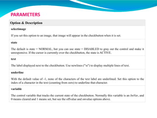 Option & Description
selectimage
If you set this option to an image, that image will appear in the checkbutton when it is set.
state
The default is state = NORMAL, but you can use state = DISABLED to gray out the control and make it
unresponsive. If the cursor is currently over the checkbutton, the state is ACTIVE.
text
The label displayed next to the checkbutton. Use newlines ("n") to display multiple lines of text.
underline
With the default value of -1, none of the characters of the text label are underlined. Set this option to the
index of a character in the text (counting from zero) to underline that character.
variable
The control variable that tracks the current state of the checkbutton. Normally this variable is an IntVar, and
0 means cleared and 1 means set, but see the offvalue and onvalue options above.
PARAMETERS
 