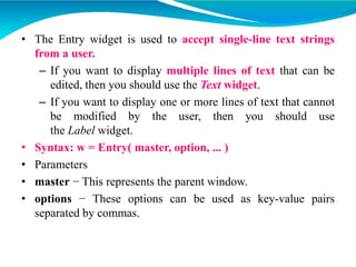 • The Entry widget is used to accept single-line text strings
from a user.
– If you want to display multiple lines of text that can be
edited, then you should use the Text widget.
– If you want to display one or more lines of text that cannot
be modified by the user, then you should use
the Label widget.
• Syntax: w = Entry( master, option, ... )
• Parameters
• master − This represents the parent window.
• options − These options can be used as key-value pairs
separated by commas.
 