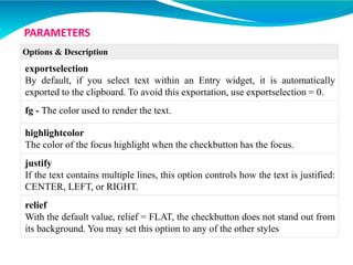 Options & Description
exportselection
By default, if you select text within an Entry widget, it is automatically
exported to the clipboard. To avoid this exportation, use exportselection = 0.
fg - The color used to render the text.
highlightcolor
The color of the focus highlight when the checkbutton has the focus.
justify
If the text contains multiple lines, this option controls how the text is justified:
CENTER, LEFT, or RIGHT.
relief
With the default value, relief = FLAT, the checkbutton does not stand out from
its background. You may set this option to any of the other styles
PARAMETERS
 