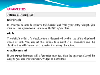 Options & Description
textvariable
In order to be able to retrieve the current text from your entry widget, you
must set this option to an instance of the StringVar class.
width
The default width of a checkbutton is determined by the size of the displayed
image or text. You can set this option to a number of characters and the
checkbutton will always have room for that many characters.
xscrollcommand
If you expect that users will often enter more text than the onscreen size of the
widget, you can link your entry widget to a scrollbar.
PARAMETERS
 