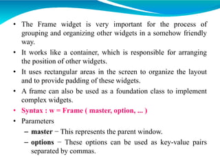 • The Frame widget is very important for the process of
grouping and organizing other widgets in a somehow friendly
way.
• It works like a container, which is responsible for arranging
the position of other widgets.
• It uses rectangular areas in the screen to organize the layout
and to provide padding of these widgets.
• A frame can also be used as a foundation class to implement
complex widgets.
• Syntax : w = Frame ( master, option, ... )
• Parameters
– master − This represents the parent window.
– options − These options can be used as key-value pairs
separated by commas.
 