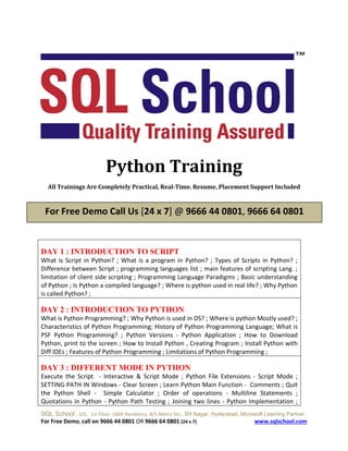 SQL School , 101, 1st Floor, UMA Residency, B/S Metro Stn., SR Nagar, Hyderabad. Microsoft Learning Partner.
For Free Demo, call on 9666 44 0801 OR 9666 64 0801 (24 x 7) www.sqlschool.com
Python Training
All Trainings Are Completely Practical, Real-Time. Resume, Placement Support Included
DAY 1 : INTRODUCTION TO SCRIPT
What is Script in Python? ; What is a program in Python? ; Types of Scripts in Python? ;
Difference between Script ; programming languages list ; main features of scripting Lang. ;
limitation of client side scripting ; Programming Language Paradigms ; Basic understanding
of Python ; Is Python a compiled language? ; Where is python used in real life? ; Why Python
is called Python? ;
DAY 2 : INTRODUCTION TO PYTHON
What is Python Programming? ; Why Python is used in DS? ; Where is python Mostly used? ;
Characteristics of Python Programming; History of Python Programming Language; What is
PSF Python Programming? ; Python Versions - Python Application ; How to Download
Python, print to the screen ; How to Install Python , Creating Program ; Install Python with
Diff IDEs ; Features of Python Programming ; Limitations of Python Programming ;
DAY 3 : DIFFERENT MODE IN PYTHON
Execute the Script - Interactive & Script Mode ; Python File Extensions - Script Mode ;
SETTING PATH IN Windows - Clear Screen ; Learn Python Main Function - Comments ; Quit
the Python Shell - Simple Calculator ; Order of operations - Multiline Statements ;
Quotations in Python - Python Path Testing ; Joining two lines - Python Implementation ;
For Free Demo Call Us [24 x 7] @ 9666 44 0801, 9666 64 0801
 