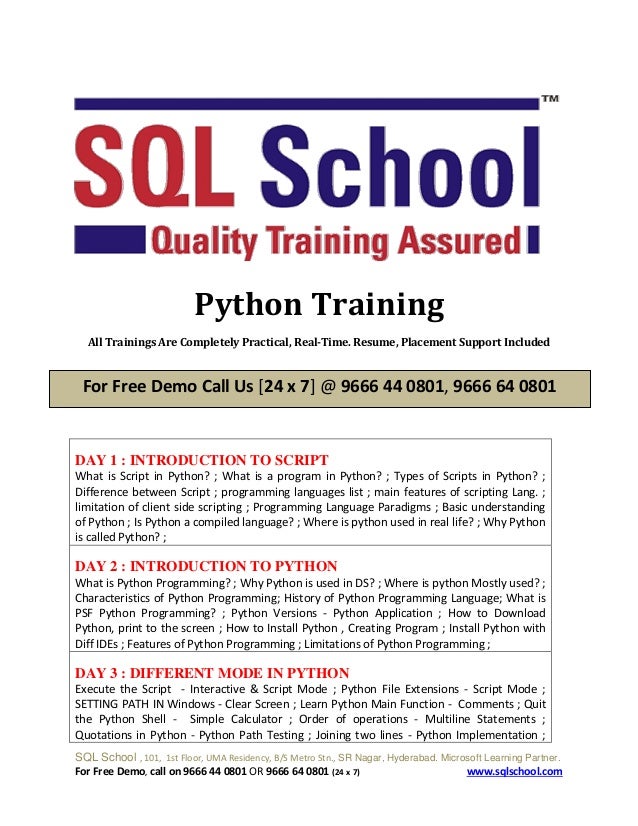 SQL School , 101, 1st Floor, UMA Residency, B/S Metro Stn., SR Nagar, Hyderabad. Microsoft Learning Partner.
For Free Demo, call on 9666 44 0801 OR 9666 64 0801 (24 x 7) www.sqlschool.com
Python Training
All Trainings Are Completely Practical, Real-Time. Resume, Placement Support Included
DAY 1 : INTRODUCTION TO SCRIPT
What is Script in Python? ; What is a program in Python? ; Types of Scripts in Python? ;
Difference between Script ; programming languages list ; main features of scripting Lang. ;
limitation of client side scripting ; Programming Language Paradigms ; Basic understanding
of Python ; Is Python a compiled language? ; Where is python used in real life? ; Why Python
is called Python? ;
DAY 2 : INTRODUCTION TO PYTHON
What is Python Programming? ; Why Python is used in DS? ; Where is python Mostly used? ;
Characteristics of Python Programming; History of Python Programming Language; What is
PSF Python Programming? ; Python Versions - Python Application ; How to Download
Python, print to the screen ; How to Install Python , Creating Program ; Install Python with
Diff IDEs ; Features of Python Programming ; Limitations of Python Programming ;
DAY 3 : DIFFERENT MODE IN PYTHON
Execute the Script - Interactive & Script Mode ; Python File Extensions - Script Mode ;
SETTING PATH IN Windows - Clear Screen ; Learn Python Main Function - Comments ; Quit
the Python Shell - Simple Calculator ; Order of operations - Multiline Statements ;
Quotations in Python - Python Path Testing ; Joining two lines - Python Implementation ;
For Free Demo Call Us [24 x 7] @ 9666 44 0801, 9666 64 0801
 