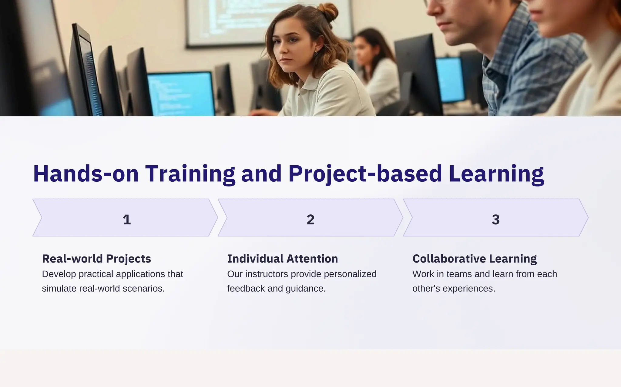 Hands-on Training and Project-based Learning
1 2 3
Real-world Projects
Develop practical applications that
simulate real-world scenarios.
Individual Attention
Our instructors provide personalized
feedback and guidance.
Collaborative Learning
Work in teams and learn from each
other's experiences.
 