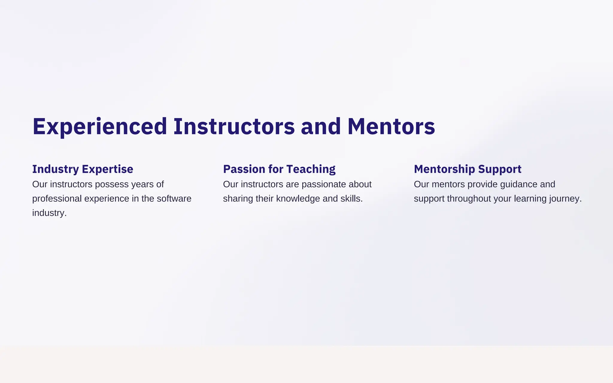 Experienced Instructors and Mentors
Industry Expertise
Our instructors possess years of
professional experience in the software
industry.
Passion for Teaching
Our instructors are passionate about
sharing their knowledge and skills.
Mentorship Support
Our mentors provide guidance and
support throughout your learning journey.
 