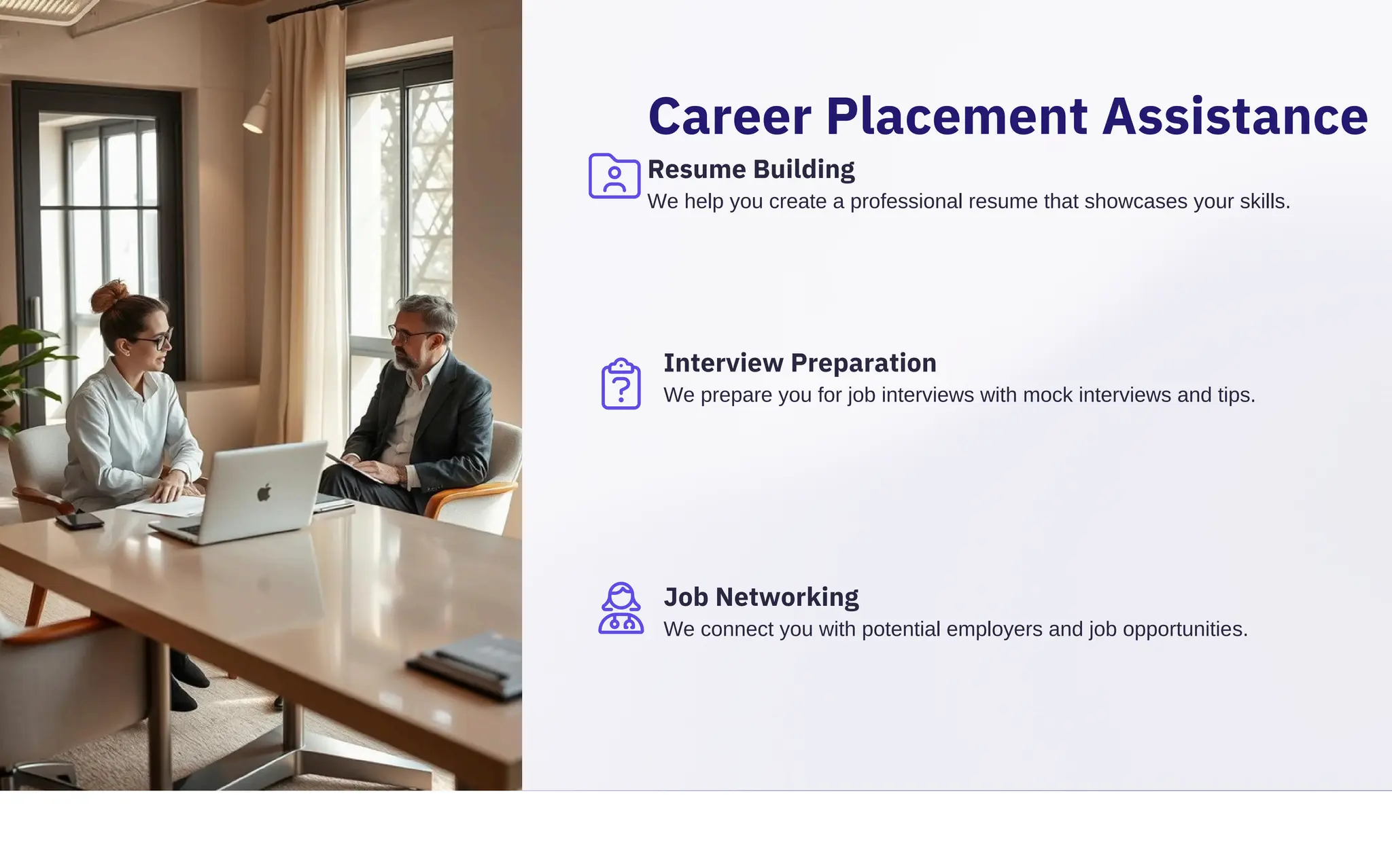 Career Placement Assistance
Resume Building
We help you create a professional resume that showcases your skills.
Job Networking
We connect you with potential employers and job opportunities.
Interview Preparation
We prepare you for job interviews with mock interviews and tips.
 