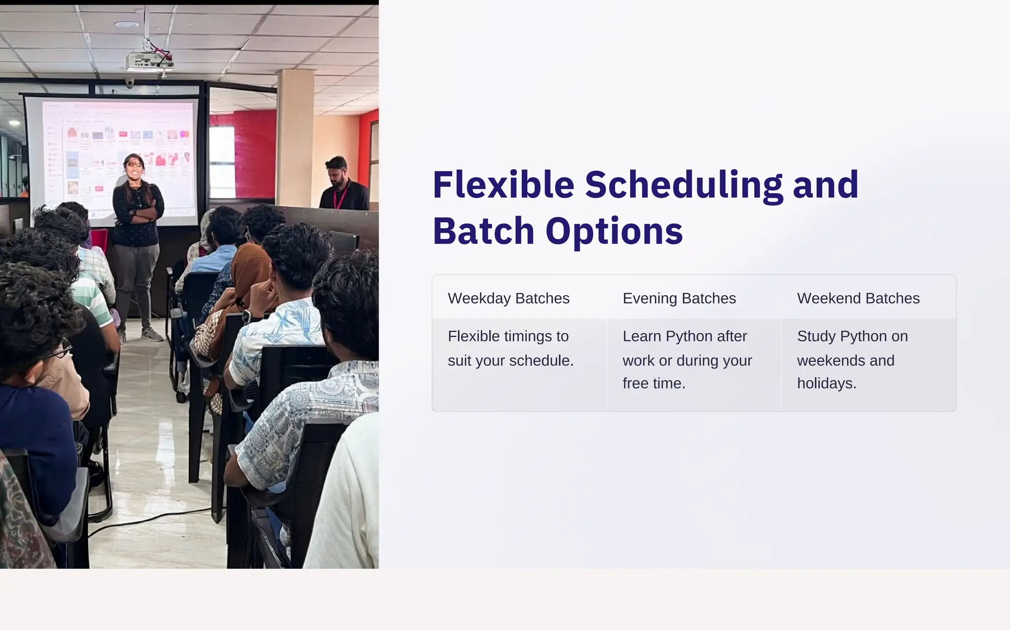 Flexible Scheduling and
Batch Options
Weekday Batches
Flexible timings to
suit your schedule.
Evening Batches
Learn Python after
work or during your
free time.
Weekend Batches
Study Python on
weekends and
holidays.
 