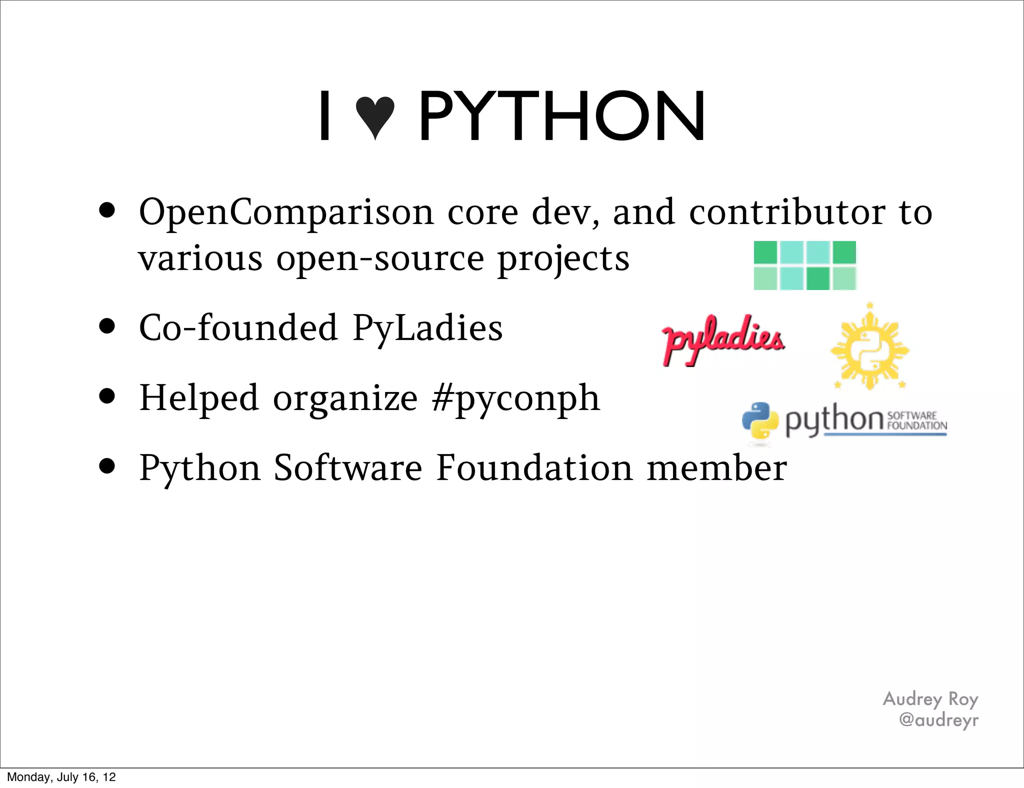 I ♥ PYTHON
• OpenComparison core dev, and contributor to
    various open-source projects

• Co-founded PyLadies
• Helped organize #pyconph
• Python Software Foundation member
•   I even met my fiancé Daniel Greenfeld at PyCon!
•   I even met my fiancé Daniel Greenfeld at PyCon!
•
                                                                                Audrey Roy
                                                                                 @audreyr

                         http://www.ﬂickr.com/photos/47628826@N05/4374285165/
 
