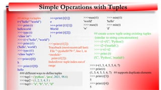 • >>> t=(1,3,4,5, 5,6,7)
• >>> print (t)
• (1, 3,4,5,5, 6,7)
• >>> t.count(5)
• 2
• >>> print (t[3])
• 5
• >>> print (t[4])
• 5
Simple Operations with Tuples
## create a new tuple using existing tuples
(similar to string concatenation)
>>> t1=('C', 'Python')
>>> t2=('matlab',)
>>> t=t1+t2
>>> print (t)
('C', 'Python', 'matlab')
## strings vs tuples
t=("hello" "world")
>>> print (t)
helloworld
>>> type (t)
<class 'str'>
>>> t1=("hello", "world")
>>> print (t1)
('hello', 'world')
>>> type (t1)
<class 'tuple'>
>>>print (t[0])
h
>>> print (t1[0])
hello
>>>print (t[1])
e
>>>print (t1[1])
World
>>>print (t[2])
l
>>>print (t1[2])
Traceback (most recent call last):
File "<pyshell#79>", line 1, in
<module>
print (t1[2])
IndexError: tuple index out of
range
>>>max(t1)
'world'
>>> max(t)
'w'
>>> min(t1)
'hello'
>>> min(t)
'd'
>>> t=(1, 3, 4, 5, 5, 6, 7)
>>> print (t)
(1, 3, 4, 5, 5, 6, 7) ## supports duplicate elements
>>> print (t[3])
5
>>> print (t[4])
5
### different ways to define tuples
>>>tup1 = ('python’, ‘java', 2021, 98.6)
>>>tup2 = (1, 2, 3, 4, 5 )
>>>tup3 = "a", "b", "c", "d"
11
 