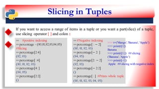 Slicing in Tuples
If you want to access a range of items in a tuple or you want a part(slice) of a tuple,
use slicing operator [ ] and colon :
>>> #positive indexing
>>> percentage = (90,91,92,93,94,95)
#Slicing
>>> percentage[2:4]
(92, 93)
>>> percentage[ :4]
(90, 91, 92, 93)
>>> percentage[4: ]
(94, 95)
>>> percentage[2:2]
()
>>> #Negative indexing
>>> percentage[ : − 2]
(90, 91, 92, 93)
>>> percentage[− 2: ]
(94, 95)
>>> percentage[2: − 2]
(92, 93)
>>> percentage[− 2:2]
()
>>> percentage[ : ] #Prints whole tuple
(90, 91, 92, 93, 94, 95)
>>> t=('Mango', 'Banana', 'Apple’)
>>> print(t[1])
Banana
>>> print(t[1:]) ## slicing
('Banana', 'Apple’)
>>> print(t[-1])
Apple ## slicing with negative index
12
 