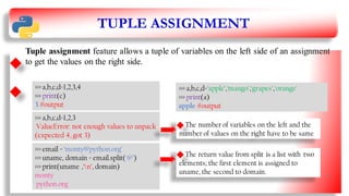 TUPLE ASSIGNMENT
Tuple assignment feature allows a tuple of variables on the left side of an assignment
to get the values on the right side.
>>> a,b,c,d=‘apple’,‘mango’,‘grapes’,‘orange’
>>> print(a)
apple #output
>>> a,b,c,d=1,2,3,4
>>> print(c)
3 #output
>>> a,b,c,d=1,2,3
ValueError: not enough values to unpack
(expected 4, got 3)
The number of variables on the left and the
number of values on the right have to be same
>>> email = ‘monty@python.org’
>>> uname, domain = email.split('@’)
>>> print(uname ,‘n’, domain)
monty
python.org
The return value from split is a list with two
elements; the first element is assigned to
uname, the second to domain. 13
 