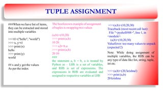 TUPLE ASSIGNMENT
###When we have list of items,
they can be extracted and stored
into multiple variables
>>>t1=("hello", "world")
>>> x, y=t1
>>> print (x)
hello
>>> print (y)
world
## x and y got the values
As per the index
The best known example of assignment
of tuples is swapping two values
(a,b)=(10,20)
>>> print (a,b)
10 20
>>> a,b=b,a
>>> print (a,b)
20 10
###
the statement a, b = b, a is treated by
Python as – LHS is a set of variables,
and RHS is set of expressions. The
expressions in RHS are evaluated and
assigned to respective variables at LHS
>>>(a,b)=(10,20,30)
Traceback (most recent call last):
File "<pyshell#88>", line 1, in
<module>
(a,b)=(10,20,30)
ValueError: too many values to unpack
(expected 2)
Note: While doing assignment of
multiple variables, the RHS can be
any type of data like list, string, tuple,
int etc.
>>> (a,b)=(20,'krishna')
>>> print (a,b)
20 krishna
14
 