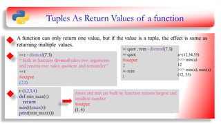 Tuples As Return Values of a function
a=(12,34,55)
>>> min(a)
12
>>> min(a),max(a)
(12,55)
A function can only return one value, but if the value is a tuple, the effect is same as
returning multiple values.
>>> t = divmod(7,3)
‘‘‘ Built in function divmod takes two arguments
and returns two vales: quotient and remainder’’’
>>> t
#output
(2,1)
>>> quot , rem = divmod(7,3)
>>> quot
#output
2
>>> rem
1
t=(1,2,3,4)
def min_max(t):
return
min(t),max(t)
print(min_max(t))
#max and min are built-in function returns largest and
smallest number
#output
(1, 4)
a=(12,34,55)
>>> min(a)
12
>>> min(a), max(a)
(12, 55)
15
 