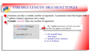 VARIABLE-LENGTH ARGUMENT TUPLES
Functions can take a variable number of arguments. A parameter name that begins with
* gathers (makes) arguments into a tuple.
Example : printall takes any number of arguments:
>>> def printall(*args):
print(args)
…..
>>> printall(1,2.0,'3')
(1, 2.0, '3')
The * gather parameter can have any name
you like, but args is conventional.
>>>def printall(*args):
print (args)
>>> printall (1,(4,5), 'krishna')
(1, (4, 5), 'krishna')
16
 