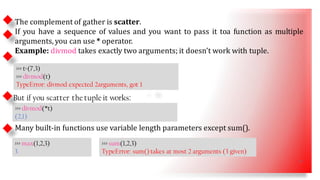 • SS
The complement of gather is scatter.
If you have a sequence of values and you want to pass it toa function as multiple
arguments, you can use * operator.
Example: divmod takes exactly two arguments; it doesn’t work with tuple.
>>> t=(7,3)
>>> divmod(t)
TypeError: divmod expected 2arguments, got 1
>>> divmod(*t)
(2,1)
But if you scatter the tuple it works:
Many built-in functions use variable length parameters except sum().
>>> max(1,2,3)
3
>>> sum(1,2,3)
TypeError: sum() takes at most 2 arguments (3 given)
17
 