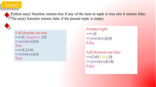 5.any()
Python any() function returns true if any of the item in tuple is true else it returns false.
The any() function returns false if the passed tuple is empty.
# all elements are true
>>>t=(1,"Begginers",22)
>>>print(any(t))
True
>>>t=(1,2,3,4)
>>>print(any(t))
True
#emptytuple
>>> t=()
>>> print(any(t))
False
#all elementsare false
>>> t2=(0,False,0)
>>> print(any(t2))
False
22
 