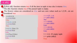 6. all()
Python all() function returns true if all the item in tuple is true else it returns false.
The all() function returns true if the passed tuple is empty.
The 0(zero) values are considered as false and non zero values such as 1,2,30…etc are
considered true
>>> t=(0,1,0,3)
>>> print(all(t))
False
>>> t=('abc',1,2,3)
>>> print(all(t))
True
>>> t=('abc',False,2,3)
>>> print(all(t))
False
>>> t=(True,0,False)
>>> print(all(t))
False
>>> t=() ## empty tuple
>>> print (all(t))
True
>>> t=(23, 1, 6)
>>> print (all(t))
True
>>> t=(0,0,0)
>>> print (all(t))
False
>>> t=(0,2,4)
>>> print (all(t))
False
23
 