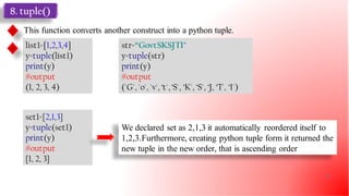8. tuple()
This function converts another construct into a python tuple.
list1=[1,2,3,4]
y=tuple(list1)
print(y)
#output
(1, 2, 3, 4)
str=“GovtSKSJTI"
y=tuple(str)
print(y)
#output
('G', 'o', 'v', ‘t', ‘S', ‘K', ‘S', ‘J, ‘T', ‘I')
set1={2,1,3}
y=tuple(set1)
print(y)
#output
{1, 2, 3}
We declared set as 2,1,3 it automatically reordered itself to
1,2,3.Furthermore, creating python tuple form it returned the
new tuple in the new order, that is ascending order
25
 