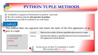 PYTHON TUPLE METHODS
 A method is a sequence of instructions to perform some task.
 We call a method using the dot operator in python.
 Python has two built-in methods to use with tuples
1. index()
This method takes one argument and returns the index of the first appearance of an
item in a tuple.
>>> a=(1,2,3,2,4,5,2)
>>> a.index(2)
#output
1
>>> a.index(3)
2
As you can see, we have 2’s at positions 1, 3 and 6.
But it returns only first index
count() Returns the number of times a specified value occurs in a tuple
index() Searches the tuple for a specified value and returns the position of
first appearance of that element
26
 