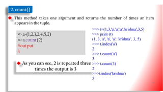 2. count()
This method takes one argument and returns the number of times an item
appears in the tuple.
>>> a=(1,2,3,2,4,5,2)
>>> a.count(2)
#output
3
As you can see, 2 is repeated three
times the output is 3
>>> t=(1,3,'a','a','a','krishna',3,5)
>>> print (t)
(1, 3, 'a', 'a', 'a', 'krishna', 3, 5)
>>> t.index('a')
2
>>> t.count('a')
3
>>> t.count(3)
2
>>>t.index('krishna')
5
27
 