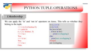 PYTHON TUPLE OPERATIONS
1.Membership
We can apply the ‘in’ and ‘not in’ operators on items. This tells us whether they
belong to the tuple. t1=(1,2,3,4,5)
t2=(6,7,8,9)
for item in list1:
if item in list2:
print('overlapping')
else:
print('not overlapping’)
#output
not overlapping
>>> t=(1,3,'a','krishna',5)
>>> print (t)
(1, 3, 'a', 'krishna', 5)
>>> 3 in t
True
>>> 'a' in t
True
>>> 2 in t
False 29
 