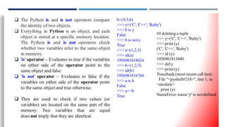  The Python is and is not operators compare
the identity of two objects.
 Everything in Python is an object, and each
object is stored at a specific memory location.
The Python is and is not operators check
whether two variables refer to the same object
in memory.
 'is' operator – Evaluates to true if the variables
on either side of the operator point to the
same object and false
 'is not' operator – Evaluates to false if the
variables on either side of the operator point
to the same object and true otherwise.
 They are used to check if two values (or
variables) are located on the same part of the
memory. Two variables that are equal
does not imply that they are identical.
b=(4,5,6)
>>> y=('C', 'C++', 'Ruby')
>>> b is y
False
>>> b is not y
True
>>> a=(1,2,3)
>>> id(a)
1956981818624
>>> b=(1,2,3)
>>> id(b)
1956981816768
>>> a is b
False
>>> a==b
True
## deleting a tuple
>>> y=('C', 'C++', 'Ruby')
>>> print (y)
('C', 'C++', 'Ruby')
>>> id (y)
1956981813440
>>> del y
>>> print (y)
Traceback (most recent call last):
File "<pyshell#218>", line 1, in
<module>
print (y)
NameError: name 'y' is not defined
32
 