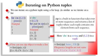 We can iterate on a python tuple using a for loop ,its similar as we iterate on a
list
for i in (1,2,3):
print(i)
#output
1
2
3
s='abc'
t=(1,2,3)
for pair in zip(s,t):
print(pair)
#output
('a', 1)
('b', 2)
('c', 3)
zip is a built in function that takes two
or more sequences and returns a list of
tuples where each tuple contains one
element from each sequence.
Here 'abc' is a string and (1,2,3) is a
tuple
#You can use zip object to make a list
>>> list(zip(s, t))
[('a', 0), ('b', 1), ('c', 2)]
Iterating on Python tuples
>>> list(zip('Anne', 'Elk’))
#Sequence lengths are not same
[('A', 'E'), ('n','l'), ('n', 'k')] 33
 