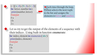 t = [('a', 0), ('b', 1), ('c', 2)]
for letter, number in t:
print(number, letter)
#output
0 a
1 b
2 c
Each timethrough the loop,
Python selects the next tuple
in the list and assigns the
elementsto letterand number.
Let us try to get the output of the elements of a sequence with
their indices . Using built in function enumerate:
for index, element in enumerate('abc'):
print(index, element)
#output
0 a
1 b
2 c
34
 