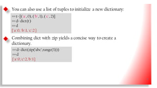 You can also use a list of tuples to initialize a new dictionary:
>>> t= [('a', 0), ('b', 1), ('c', 2)]
>>> d= dict(t)
>>> d
{'a':0, 'b':1, 'c':2 }
Combining dict with zip yields a concise way to create a
dictionary.
>>> d= dict(zip(‘abc’,range(3)))
>>> d
{'a':0,'c’:2,'b':1}
36
 