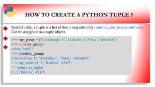 HOW TO CREATE A PYTHON TUPLE ?
• SS
Syntactically, a tuple is a list of items separated by commas, inside a parenthesis.
Can be assigned to a tuple object.
>>> my_group = ('Govindaraju N’,'Akshatha p’,'Vinay’,'Abhishek’)
>>> type(my_group)
<class 'tuple’>
>>> print(my_group)
('Govindaraju N', 'Akshatha p', 'Vinay', 'Abhishek')
>>> my_tuple=(1, 2, ‘Krishna’, 45.67)
>>>print (my_tuple)
(1, 2, 'krishna', 45.67)
4
 