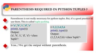 PARENTHESIS REQUIRED IN PYTHON TUPLES ?
th
Parentheses is not really necessary for python tuples. But, it’s a good practice to
use them. This is called tuple packing.
Yess…! We get the output without parenthesis.
t='a','b','c','d','e'
print(t, type(t))
Output:
('a', 'b', 'c', 'd', 'e') <class
'tuple'>
t=1,2,3,4,5,6
print(t, type(t))
Output:
(1,2,3,4,5,6) <class 'tuple'>
5
 