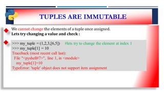 TUPLES ARE IMMUTABLE
• SS
We cannot change the elements of a tuple once assigned.
Lets try changing a value and check :
>>> my_tuple = (1,2,3,[6,5]) #lets try to change the element at index 1
>>> my_tuple[1] = 10
Traceback (most recent call last):
File "<pyshell#7>", line 1, in <module>
my_tuple[1]=10
TypeError: 'tuple' object does not support item assignment
6
 