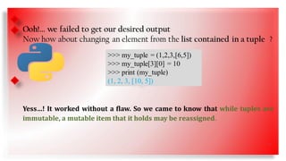 • SS
Ooh!... we failed to get our desired output
Now how about changing an element from the list contained in a tuple ?
Yess…! It worked without a flaw. So we came to know that while tuples are
immutable, a mutable item that it holds may be reassigned.
>>> my_tuple = (1,2,3,[6,5])
>>> my_tuple[3][0] = 10
>>> print (my_tuple)
(1, 2, 3, [10, 5])
7
 