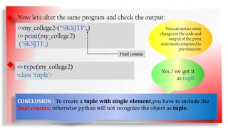 Now lets alter the same program and check the output:
Now lets check its type:
>>>my_college2=(“SKSJTI”,)
>>> print(my_college2)
('SKSJTI',)
Youcan notice some
changesin the code and
outputofthe print
statementcomparedto
previousone
>>> type(my_college2)
<class ‘tuple’>
Yes..! we got it
as tuple
Final comma
CONCLUSION : To create a tuple with single element,you have to include the
final comma; otherwise python will not recognize the object as tuple.
9
 