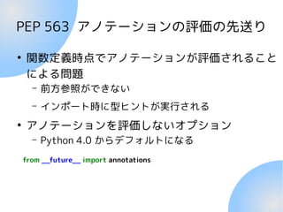 PEP 563 アノテーションの評価の先送り
●
関数定義時点でアノテーションが評価されること
による問題
– 前方参照ができない
– インポート時に型ヒントが実行される
●
アノテーションを評価しないオプション
– Python 4.0 からデフォルトになる
from __future__ import annotations
 