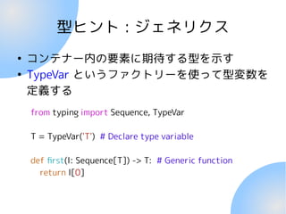 型ヒント : ジェネリクス
●
コンテナー内の要素に期待する型を示す
●
TypeVar というファクトリーを使って型変数を
定義する
from typing import Sequence, TypeVar
T = TypeVar('T') # Declare type variable
def first(l: Sequence[T]) -> T: # Generic function
return l[0]
 
