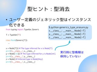 型ヒント : 型消去
●
ユーザー定義のジェネリック型はインスタンス
化できる
from typing import TypeVar, Generic
T = TypeVar('T')
class Node(Generic[T]):
...
x = Node[T]() # The type inferred for x is Node[T].
print('x.__class__:', x.__class__)
y = Node[int]() # The type inferred for y is Node[int].
print('y.__class__:', y.__class__)
z = Node() # Inferred type is Node[Any].
print('z.__class__:', z.__class__)
実行時に型情報は
保持していない
$ python generics_type_erasure.py
x.__class__: __main__.Node[~T]
y.__class__: __main__.Node[~T]
z.__class__: __main__.Node[~T]
 